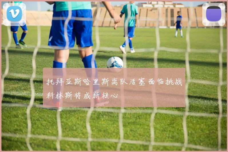托拜亚斯哈里斯离队活塞面临挑战科林斯将成新核心