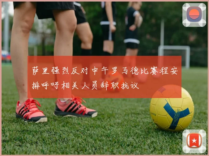 萨里强烈反对中午罗马德比赛程安排呼吁相关人员辞职抗议