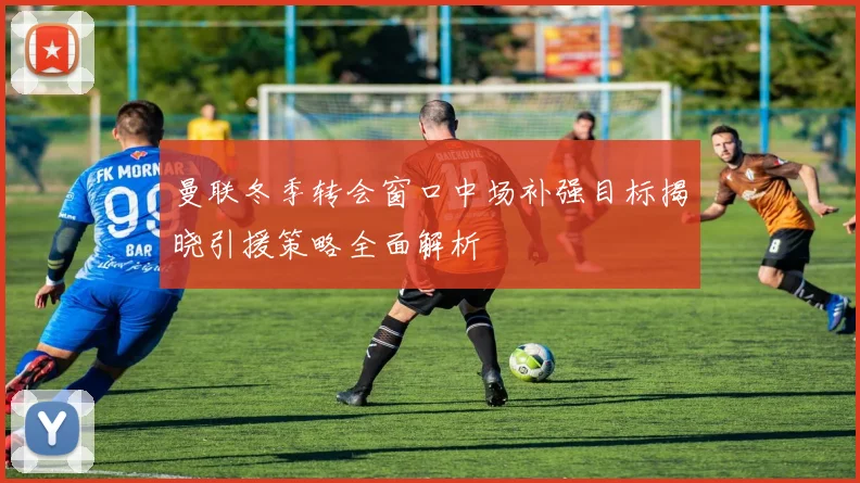 曼联冬季转会窗口中场补强目标揭晓引援策略全面解析