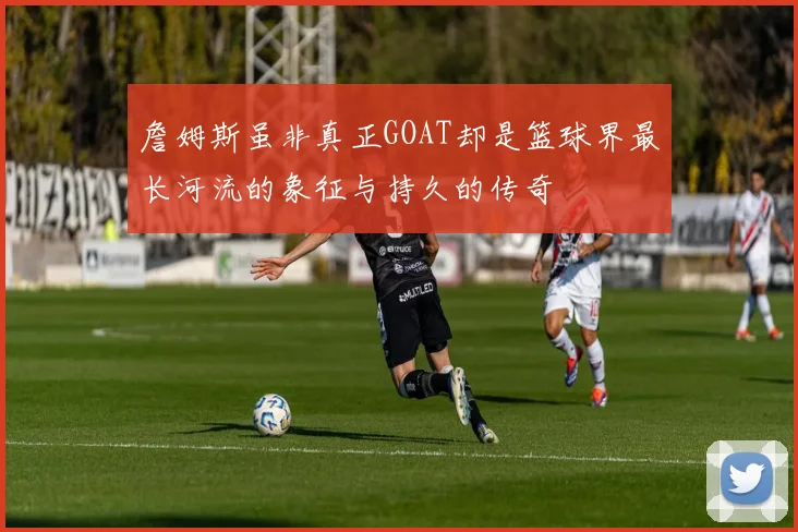 詹姆斯虽非真正GOAT却是篮球界最长河流的象征与持久的传奇