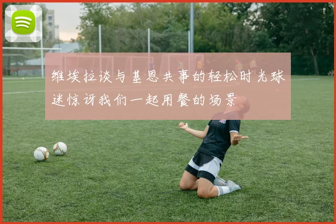 维埃拉谈与基恩共事的轻松时光球迷惊讶我们一起用餐的场景