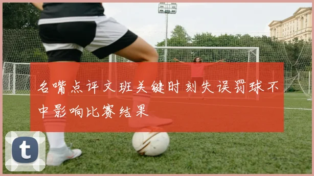 名嘴点评文班关键时刻失误罚球不中影响比赛结果