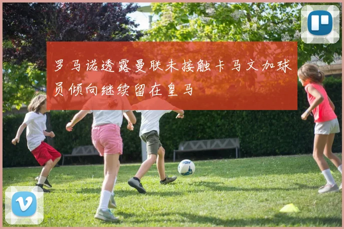 罗马诺透露曼联未接触卡马文加球员倾向继续留在皇马