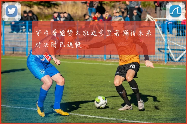 字母哥盛赞文班进步显著期待未来对决时已退役