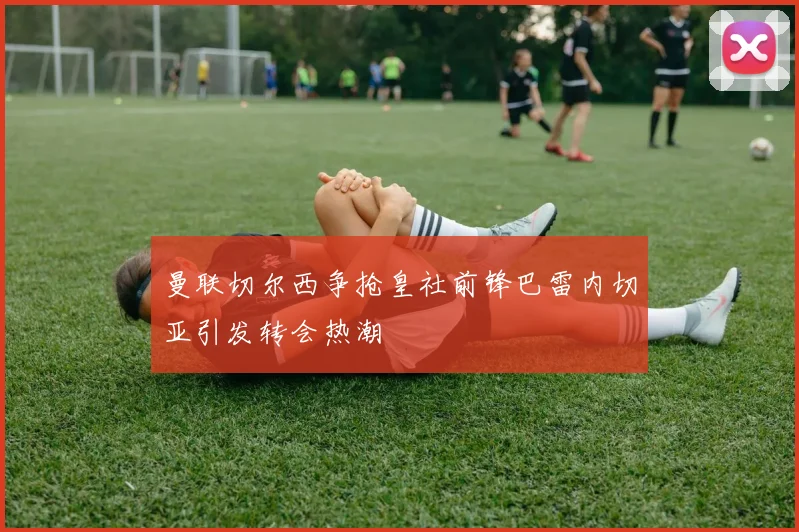 曼联切尔西争抢皇社前锋巴雷内切亚引发转会热潮