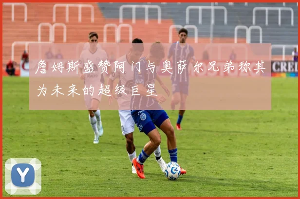 詹姆斯盛赞阿门与奥萨尔兄弟称其为未来的超级巨星