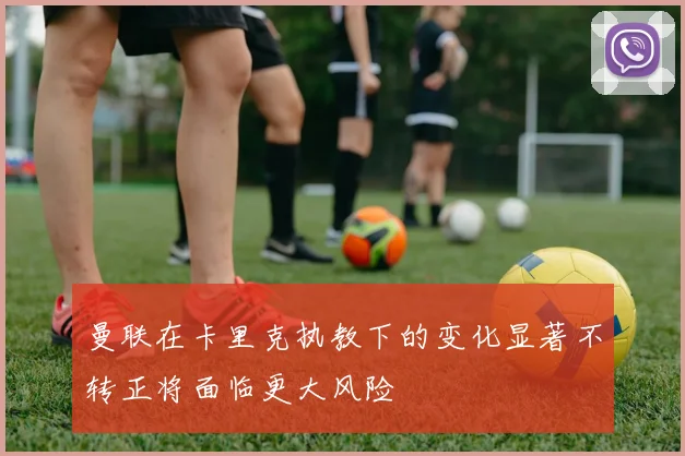 曼联在卡里克执教下的变化显著不转正将面临更大风险