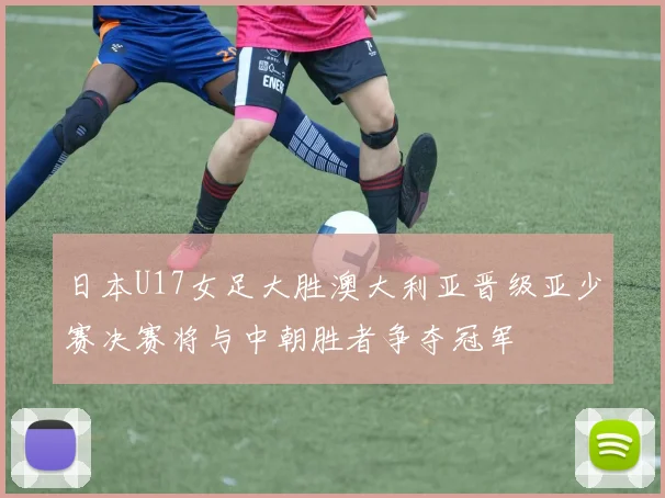 日本U17女足大胜澳大利亚晋级亚少赛决赛将与中朝胜者争夺冠军