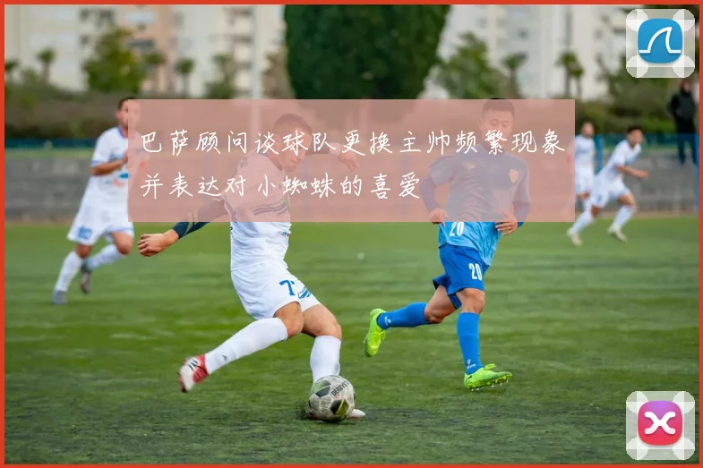 巴萨顾问谈球队更换主帅频繁现象并表达对小蜘蛛的喜爱