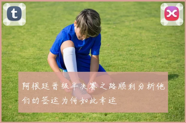 阿根廷晋级半决赛之路顺利分析他们的签运为何如此幸运