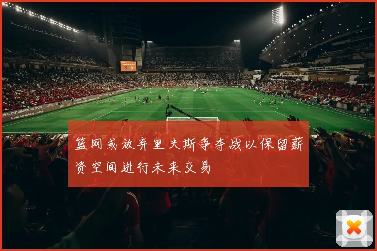 篮网或放弃里夫斯争夺战以保留薪资空间进行未来交易