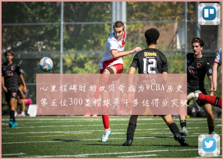 心里程碑时刻坎贝奇成为WCBA历史第五位300盖帽球员卡多佐得分突破1000大关