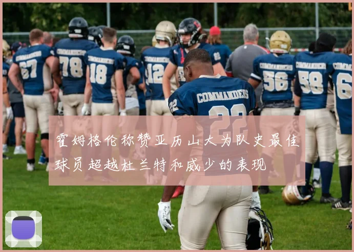 霍姆格伦称赞亚历山大为队史最佳球员超越杜兰特和威少的表现