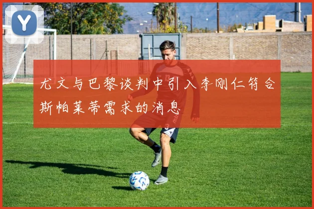 尤文与巴黎谈判中引入李刚仁符合斯帕莱蒂需求的消息