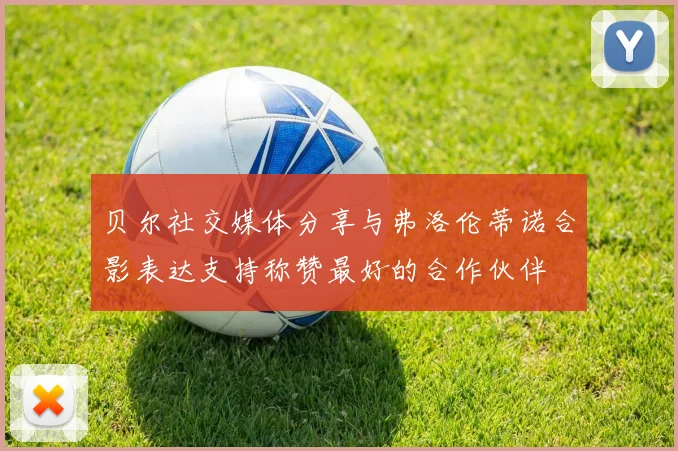 贝尔社交媒体分享与弗洛伦蒂诺合影表达支持称赞最好的合作伙伴