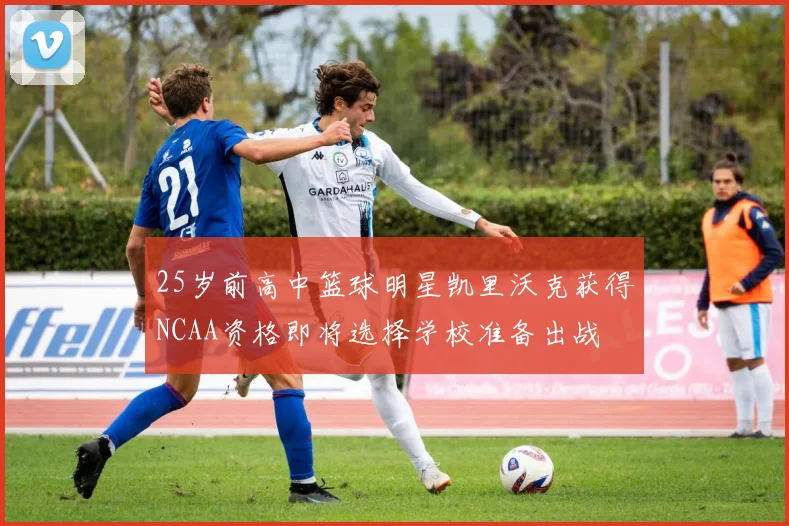 25岁前高中篮球明星凯里沃克获得NCAA资格即将选择学校准备出战