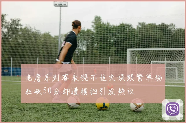 老詹系列赛表现不佳失误频繁单场狂砍50分却遭横扫引发热议