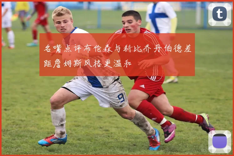 名嘴点评布伦森与科比乔丹伯德差距詹姆斯风格更温和