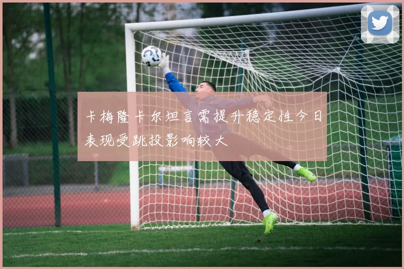 卡梅隆卡尔坦言需提升稳定性今日表现受跳投影响较大