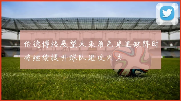 伦德博格展望未来角色库里缺阵时将继续提升球队进攻火力