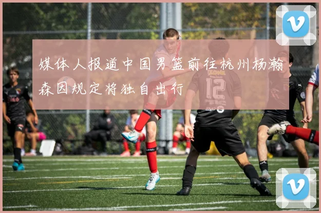 媒体人报道中国男篮前往杭州杨瀚森因规定将独自出行