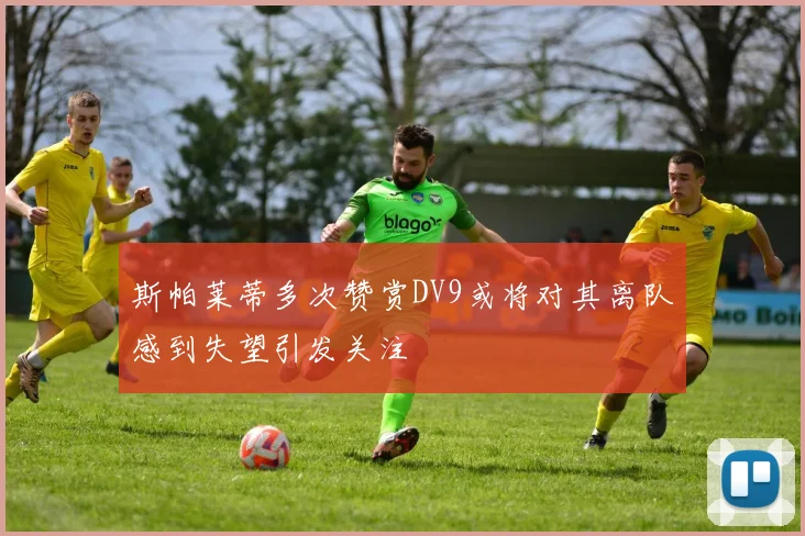 斯帕莱蒂多次赞赏DV9或将对其离队感到失望引发关注